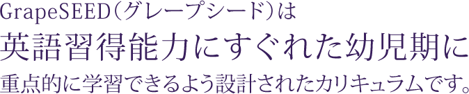 GrapeSEED（グレープシード）は英語習得能力にすぐれた幼児期に重点的に学習できるよう設計されたカリキュラムです。